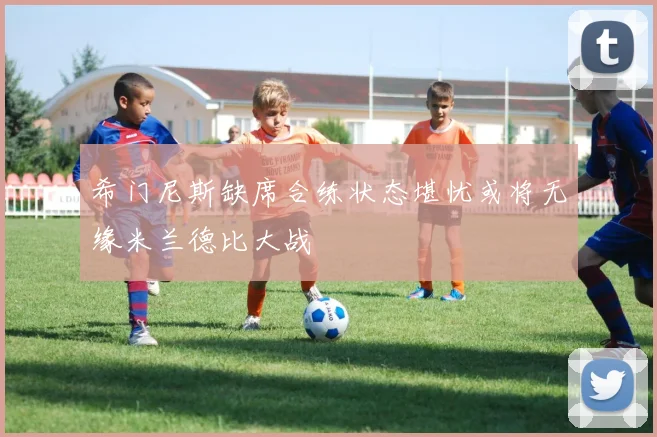 希门尼斯缺席合练状态堪忧或将无缘米兰德比大战
