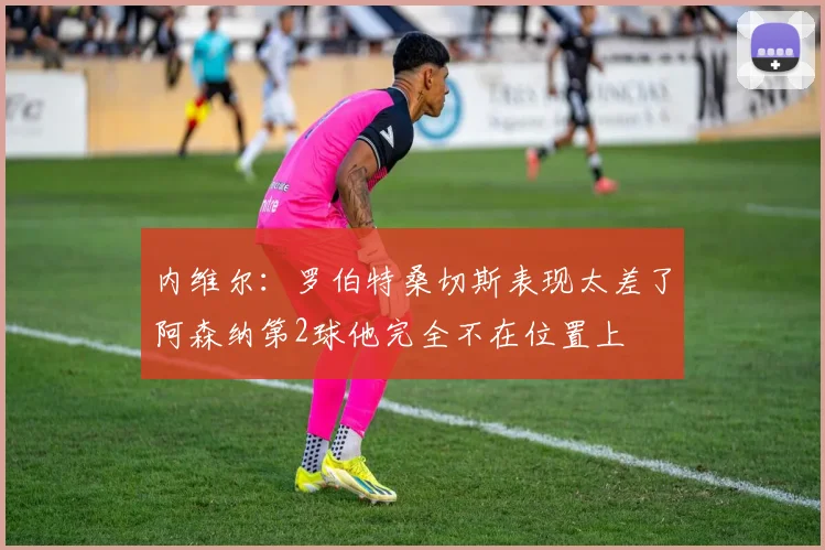 内维尔：罗伯特桑切斯表现太差了阿森纳第2球他完全不在位置上