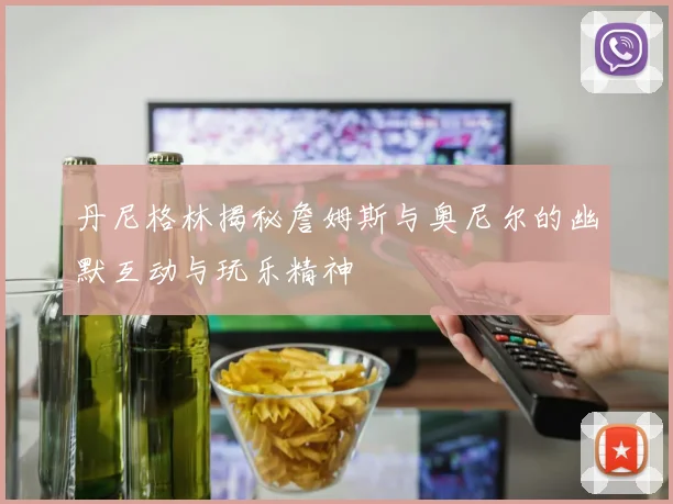 丹尼格林揭秘詹姆斯与奥尼尔的幽默互动与玩乐精神