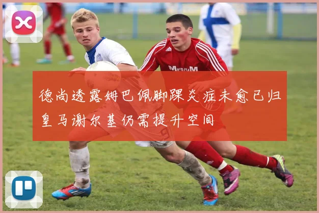 德尚透露姆巴佩脚踝炎症未愈已归皇马谢尔基仍需提升空间