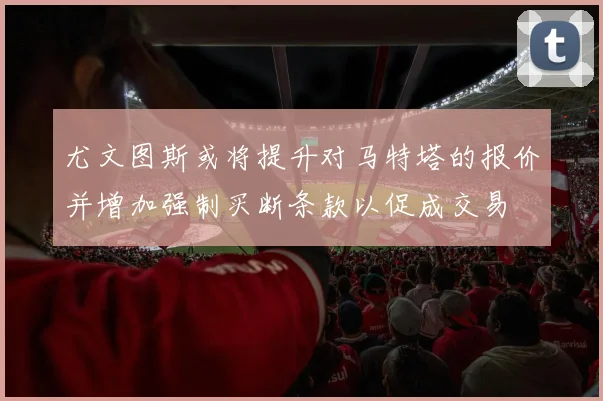 尤文图斯或将提升对马特塔的报价并增加强制买断条款以促成交易