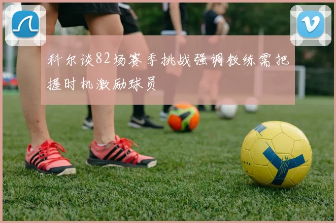 科尔谈82场赛季挑战强调教练需把握时机激励球员
