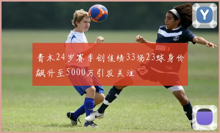 青木24岁赛季创佳绩33场23球身价飙升至5000万引发关注