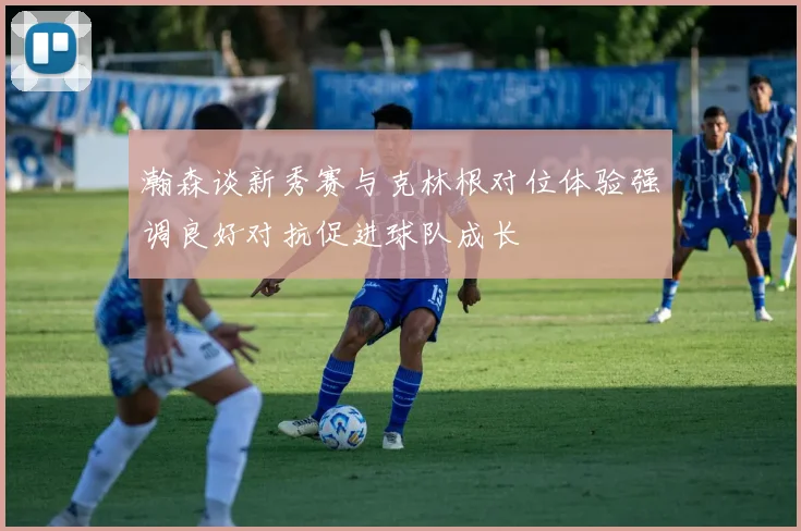 瀚森谈新秀赛与克林根对位体验强调良好对抗促进球队成长