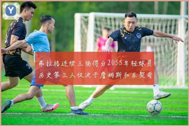 弗拉格连续三场得分2055年轻球员历史第三人仅次于詹姆斯和东契奇