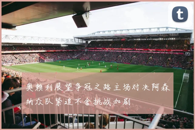 奥赖利展望争冠之路主场对决阿森纳众队紧追不舍挑战加剧