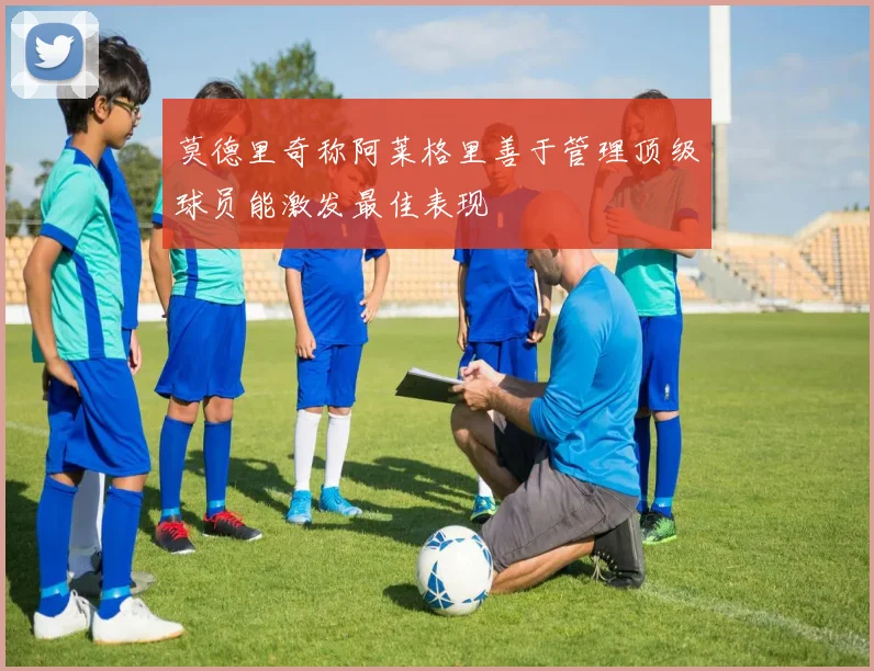 莫德里奇称阿莱格里善于管理顶级球员能激发最佳表现
