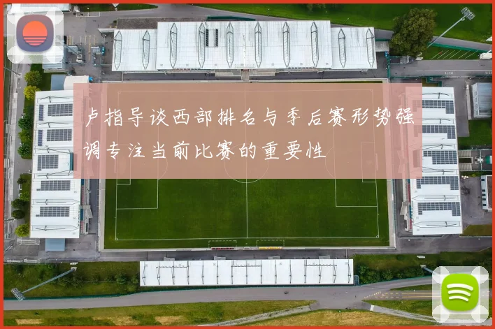 卢指导谈西部排名与季后赛形势强调专注当前比赛的重要性