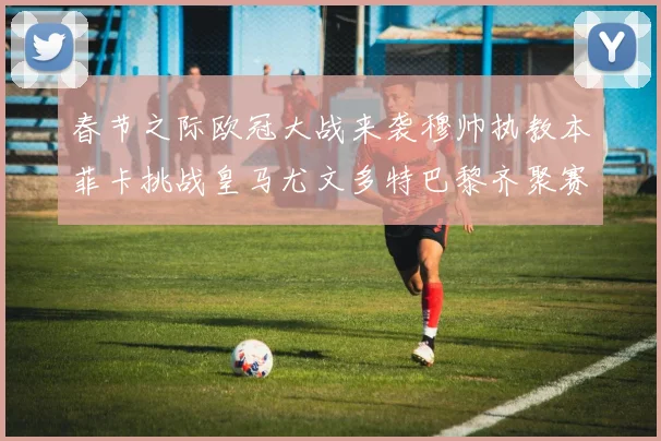 春节之际欧冠大战来袭穆帅执教本菲卡挑战皇马尤文多特巴黎齐聚赛场