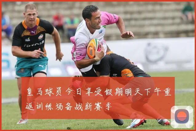 皇马球员今日享受假期明天下午重返训练场备战新赛季