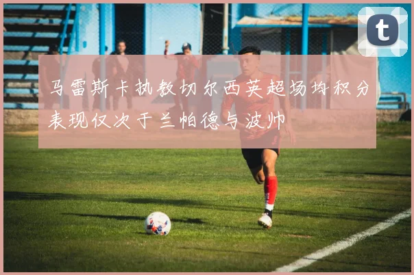 马雷斯卡执教切尔西英超场均积分表现仅次于兰帕德与波帅