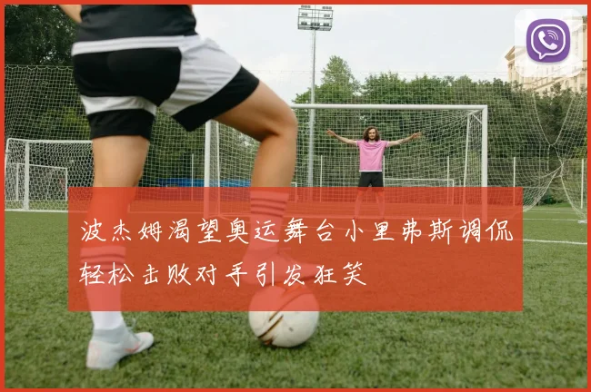 波杰姆渴望奥运舞台小里弗斯调侃轻松击败对手引发狂笑