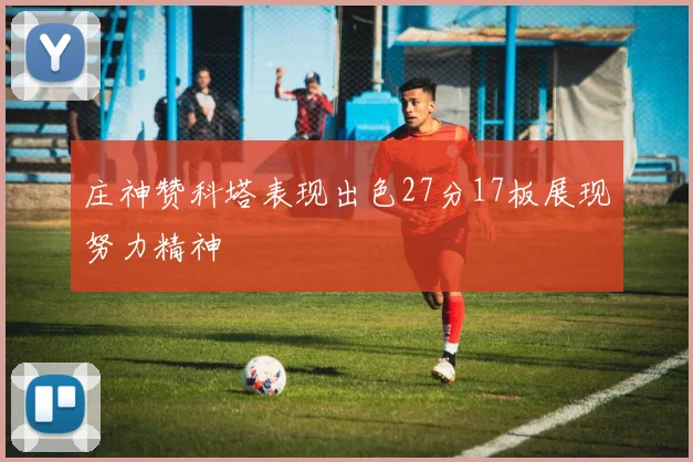 庄神赞科塔表现出色27分17板展现努力精神